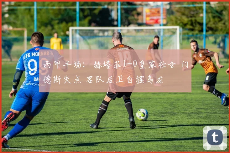 西甲半场：赫塔菲1-0皇家社会 门德斯失点 客队后卫自摆乌龙