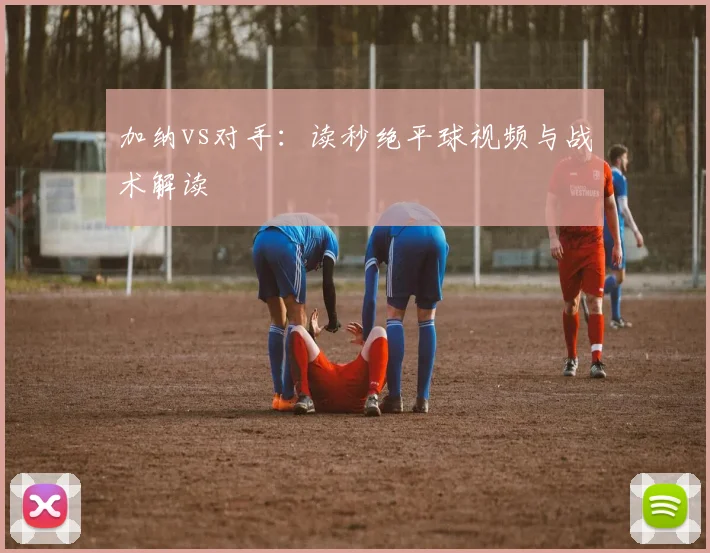 加纳vs对手：读秒绝平球视频与战术解读