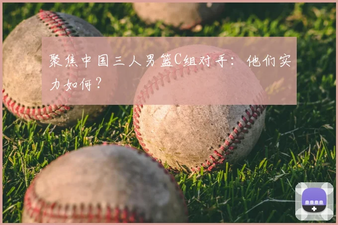 聚焦中国三人男篮C组对手:他们实力如何?