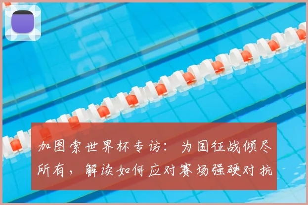 加图索世界杯专访：为国征战倾尽所有，解读如何应对赛场强硬对抗