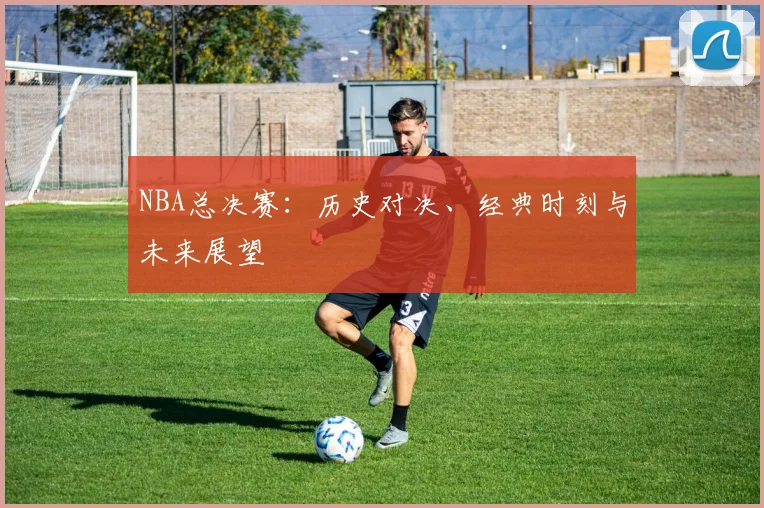 NBA总决赛：历史对决、经典时刻与未来展望