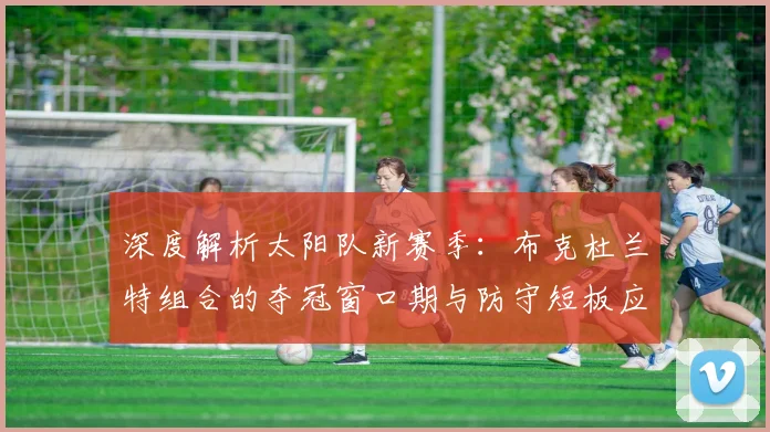 深度解析太阳队新赛季:布克杜兰特组合的夺冠窗口期与防守短板应对