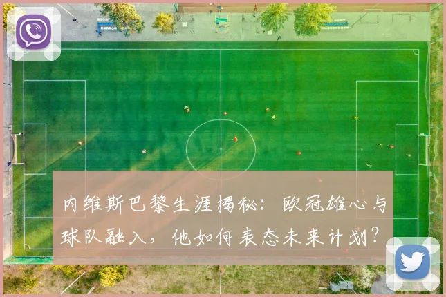 内维斯巴黎生涯揭秘：欧冠雄心与球队融入，他如何表态未来计划？