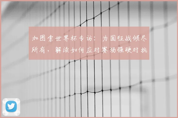 加图索世界杯专访:为国征战倾尽所有,解读如何应对赛场强硬对抗