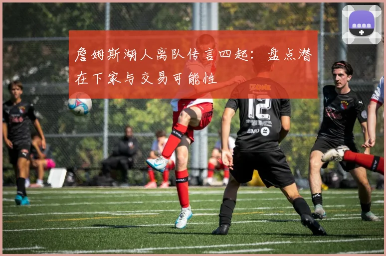 詹姆斯湖人离队传言四起：盘点潜在下家与交易可能性