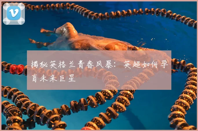 揭秘英格兰青春风暴：英超如何孕育未来巨星