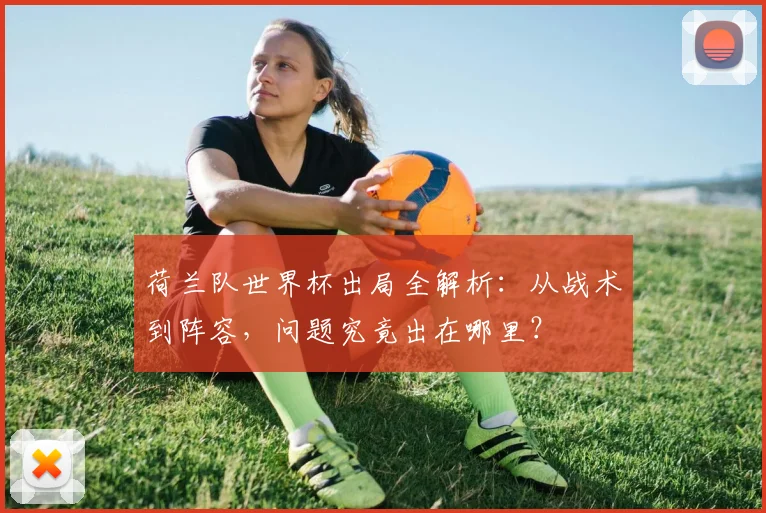 荷兰队世界杯出局全解析:从战术到阵容,问题究竟出在哪里?