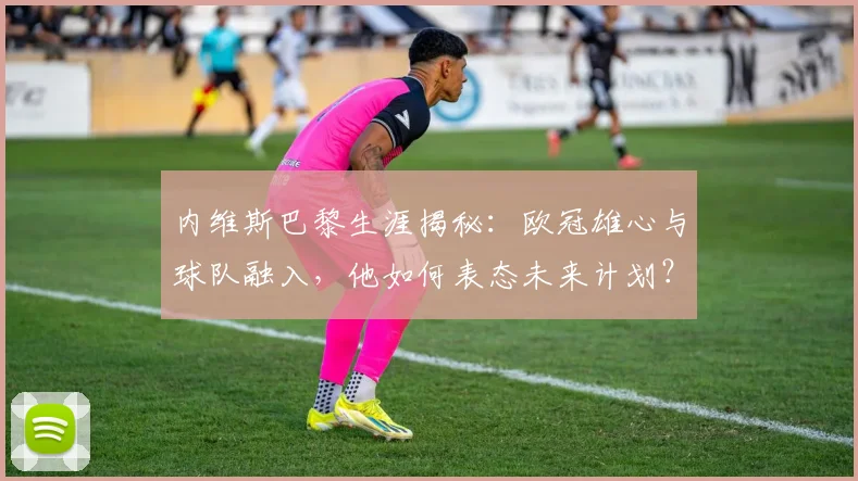 内维斯巴黎生涯揭秘：欧冠雄心与球队融入，他如何表态未来计划？