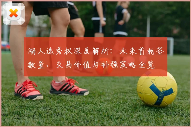 湖人选秀权深度解析:未来首轮签数量、交易价值与补强策略全览