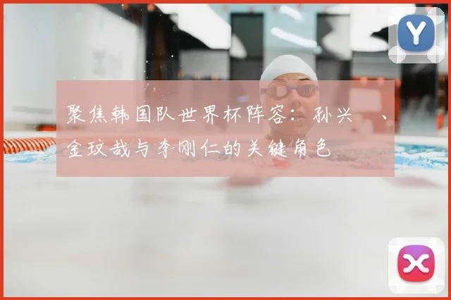 聚焦韩国队世界杯阵容：孙兴慜、金玟哉与李刚仁的关键角色