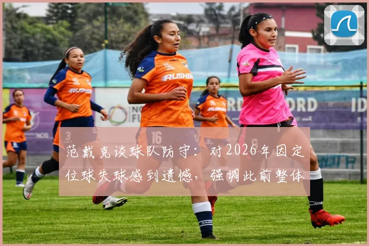 范戴克谈球队防守：对2026年因定位球失球感到遗憾，强调此前整体防守非常紧凑