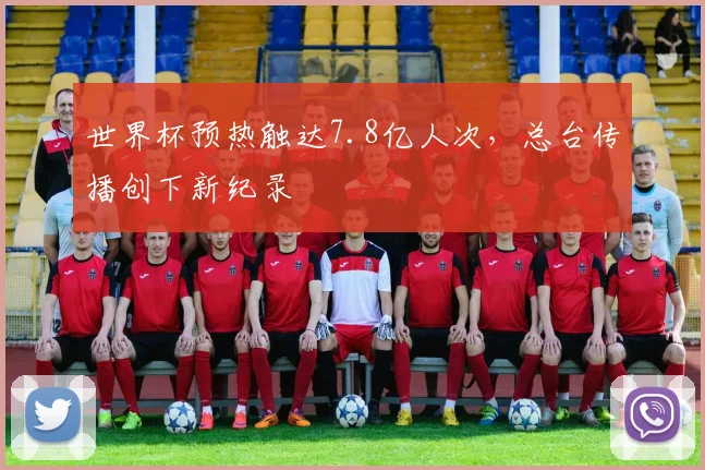 世界杯预热触达7.8亿人次，总台传播创下新纪录