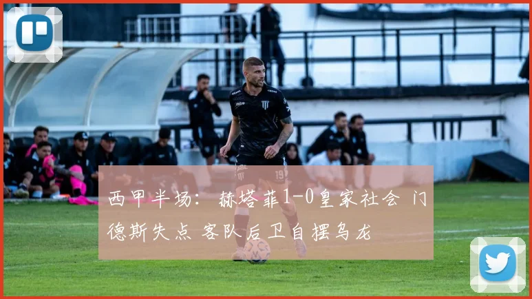 西甲半场：赫塔菲1-0皇家社会 门德斯失点 客队后卫自摆乌龙