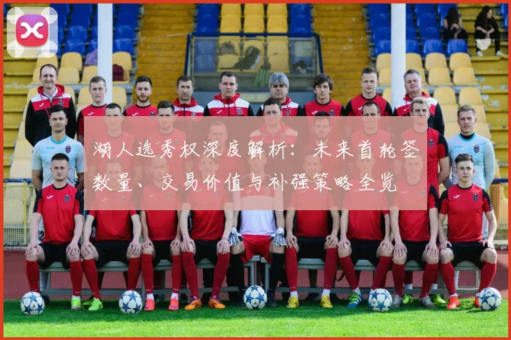 湖人选秀权深度解析：未来首轮签数量、交易价值与补强策略全览