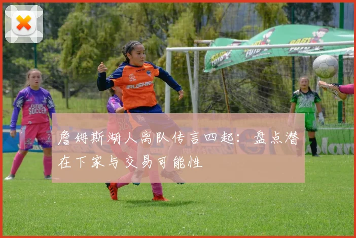 詹姆斯湖人离队传言四起：盘点潜在下家与交易可能性