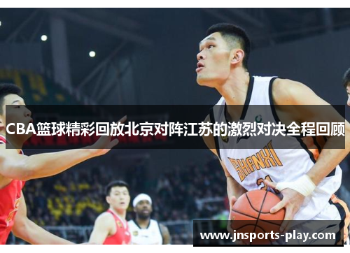 CBA篮球精彩回放北京对阵江苏的激烈对决全程回顾